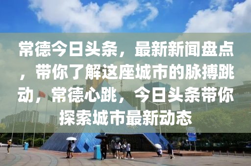 常德今日頭條，最新新聞盤點，帶你了解這座城市的脈搏跳動，常德心跳，今日頭條帶你探索城市最新動態(tài)