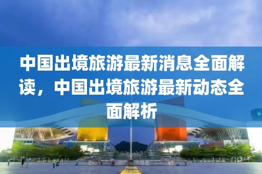 中國(guó)出境旅游最新消息全面解讀，中國(guó)出境旅游最新動(dòng)態(tài)全面解析