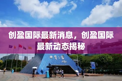 創(chuàng)盈國際最新消息，創(chuàng)盈國際最新動(dòng)態(tài)揭秘