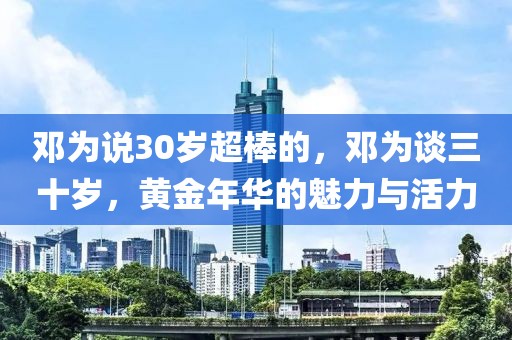 鄧為說30歲超棒的，鄧為談三十歲，黃金年華的魅力與活力