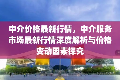 中介價格最新行情，中介服務(wù)市場最新行情深度解析與價格變動因素探究