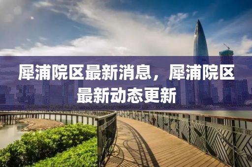 犀浦院區(qū)最新消息，犀浦院區(qū)最新動態(tài)更新