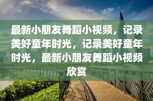 最新小朋友舞蹈小視頻，記錄美好童年時(shí)光，記錄美好童年時(shí)光，最新小朋友舞蹈小視頻欣賞