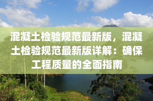 混凝土檢驗規(guī)范最新版，混凝土檢驗規(guī)范最新版詳解：確保工程質(zhì)量的全面指南