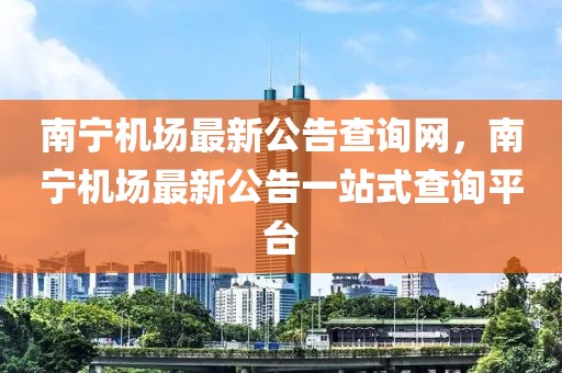 南寧機場最新公告查詢網，南寧機場最新公告一站式查詢平臺