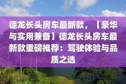 德龍長頭房車最新款，【豪華與實(shí)用兼?zhèn)洹康慢堥L頭房車最新款重磅推薦：駕駛體驗(yàn)與品質(zhì)之選