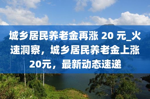 城鄉(xiāng)居民養(yǎng)老金再漲 20 元_火速洞察，城鄉(xiāng)居民養(yǎng)老金上漲20元，最新動態(tài)速遞