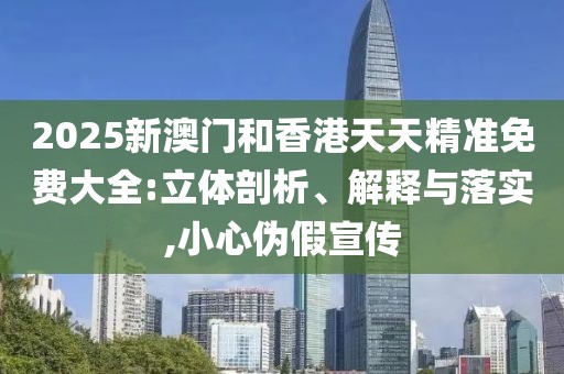 2025新澳門(mén)和香港天天精準(zhǔn)免費(fèi)大全:立體剖析、解釋與落實(shí),小心偽假宣傳