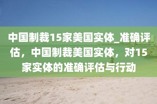 中國制裁15家美國實體_準(zhǔn)確評估，中國制裁美國實體，對15家實體的準(zhǔn)確評估與行動