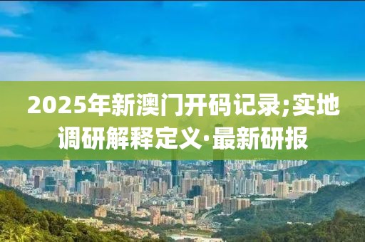 2025年新澳門(mén)開(kāi)碼記錄;實(shí)地調(diào)研解釋定義·最新研報(bào)