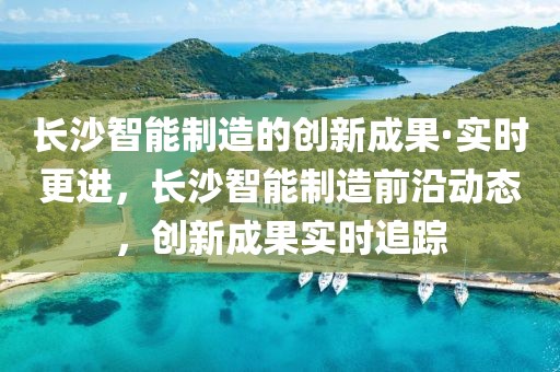 長沙智能制造的創(chuàng)新成果·實時更進，長沙智能制造前沿動態(tài)，創(chuàng)新成果實時追蹤