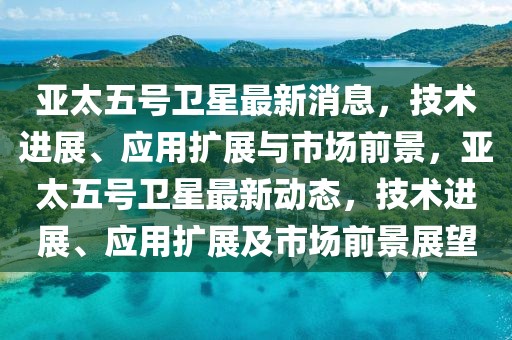亞太五號衛(wèi)星最新消息，技術(shù)進(jìn)展、應(yīng)用擴(kuò)展與市場前景，亞太五號衛(wèi)星最新動(dòng)態(tài)，技術(shù)進(jìn)展、應(yīng)用擴(kuò)展及市場前景展望