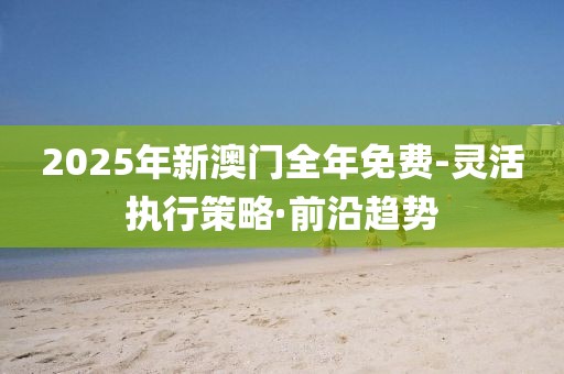 2025年新澳門全年免費(fèi)-靈活執(zhí)行策略·前沿趨勢(shì)