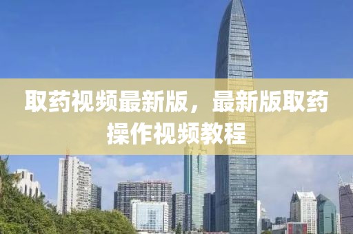 取藥視頻最新版，最新版取藥操作視頻教程