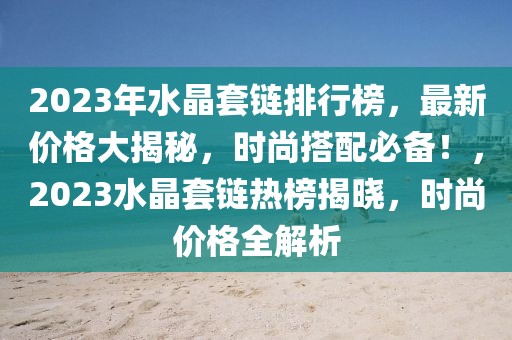 2023年水晶套鏈排行榜，最新價格大揭秘，時尚搭配必備！，2023水晶套鏈熱榜揭曉，時尚價格全解析