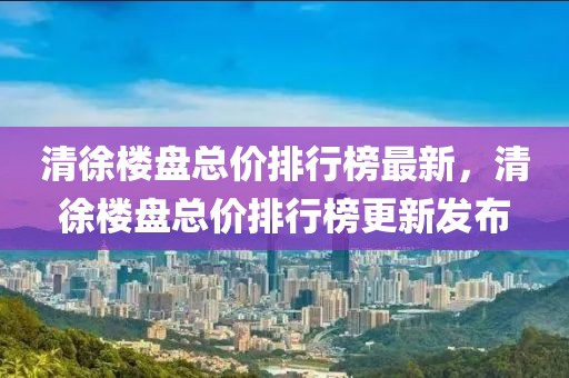 清徐樓盤總價(jià)排行榜最新，清徐樓盤總價(jià)排行榜更新發(fā)布