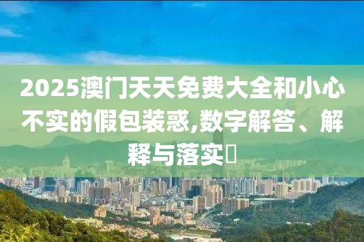 2025澳門天天免費(fèi)大全和小心不實(shí)的假包裝惑,數(shù)字解答、解釋與落實(shí)?