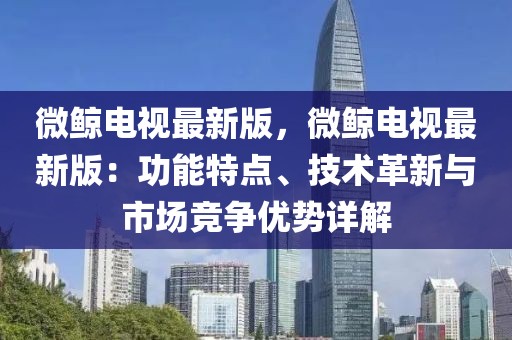 微鯨電視最新版，微鯨電視最新版：功能特點、技術(shù)革新與市場競爭優(yōu)勢詳解