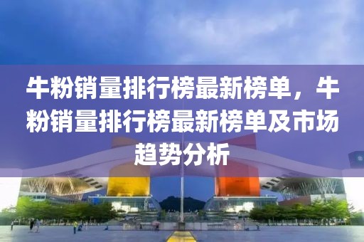 牛粉銷量排行榜最新榜單，牛粉銷量排行榜最新榜單及市場(chǎng)趨勢(shì)分析