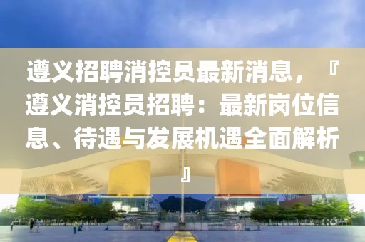 遵義招聘消控員最新消息，『遵義消控員招聘：最新崗位信息、待遇與發(fā)展機(jī)遇全面解析』