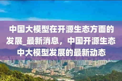 中國(guó)大模型在開(kāi)源生態(tài)方面的發(fā)展_最新消息，中國(guó)開(kāi)源生態(tài)中大模型發(fā)展的最新動(dòng)態(tài)