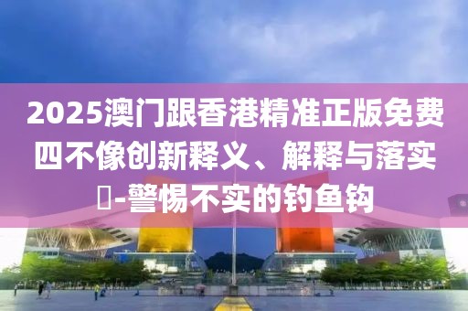 2025澳門跟香港精準(zhǔn)正版免費(fèi)四不像創(chuàng)新釋義、解釋與落實(shí)?-警惕不實(shí)的釣魚鉤