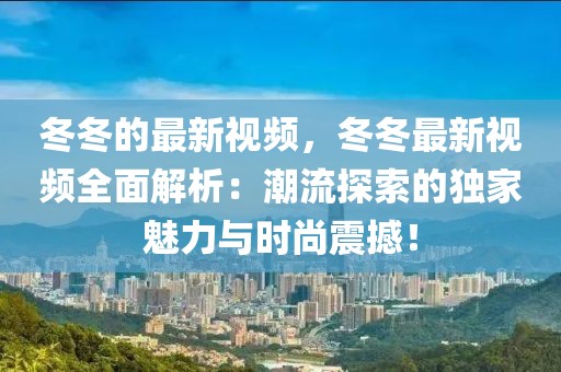 冬冬的最新視頻，冬冬最新視頻全面解析：潮流探索的獨(dú)家魅力與時(shí)尚震撼！