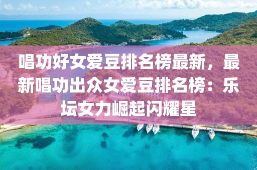 唱功好女愛豆排名榜最新，最新唱功出眾女愛豆排名榜：樂壇女力崛起閃耀星
