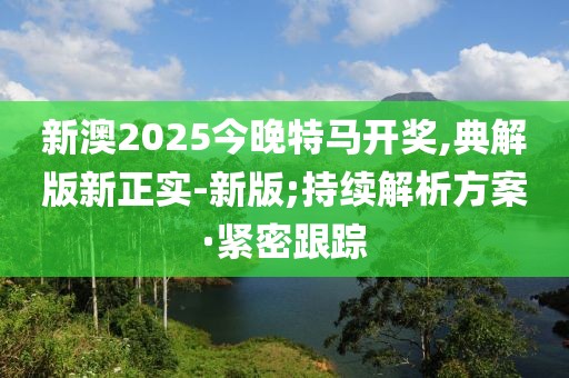 新澳2025今晚特馬開獎,典解版新正實-新版;持續(xù)解析方案·緊密跟蹤