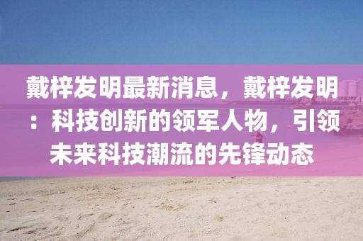 戴梓發(fā)明最新消息，戴梓發(fā)明：科技創(chuàng)新的領(lǐng)軍人物，引領(lǐng)未來科技潮流的先鋒動態(tài)
