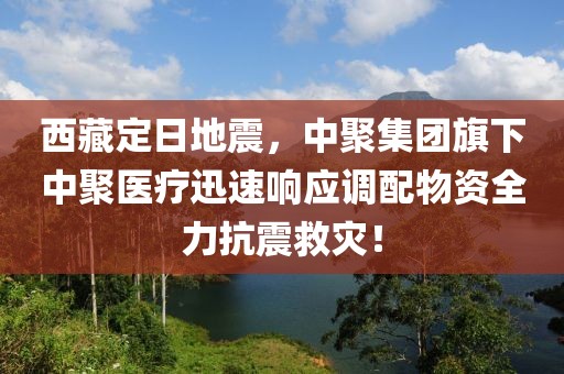 西藏定日地震，中聚集團旗下中聚醫(yī)療迅速響應調(diào)配物資全力抗震救災！