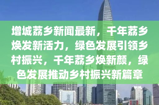 增城荔鄉(xiāng)新聞最新，千年荔鄉(xiāng)煥發(fā)新活力，綠色發(fā)展引領(lǐng)鄉(xiāng)村振興，千年荔鄉(xiāng)煥新顏，綠色發(fā)展推動鄉(xiāng)村振興新篇章