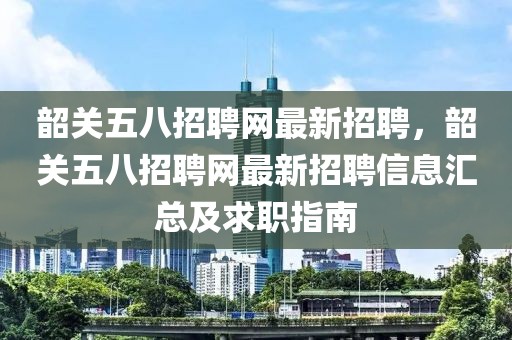 韶關五八招聘網最新招聘，韶關五八招聘網最新招聘信息匯總及求職指南
