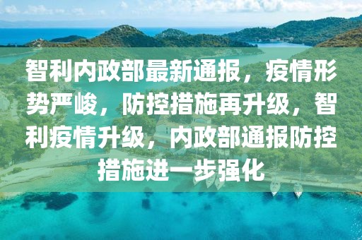 智利內(nèi)政部最新通報(bào)，疫情形勢嚴(yán)峻，防控措施再升級，智利疫情升級，內(nèi)政部通報(bào)防控措施進(jìn)一步強(qiáng)化