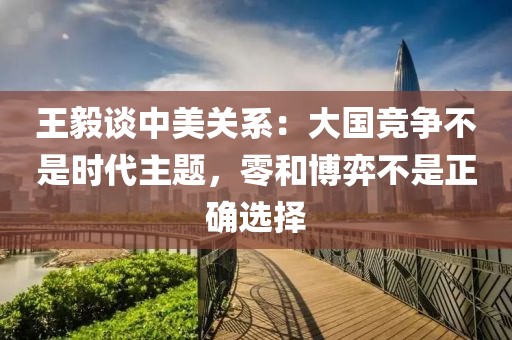 王毅談中美關(guān)系：大國競爭不是時(shí)代主題，零和博弈不是正確選擇