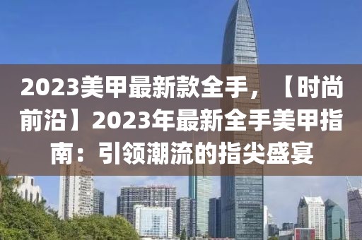 2023美甲最新款全手，【時(shí)尚前沿】2023年最新全手美甲指南：引領(lǐng)潮流的指尖盛宴