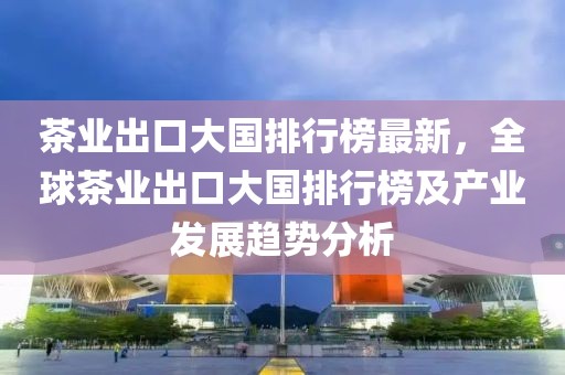 茶業(yè)出口大國排行榜最新，全球茶業(yè)出口大國排行榜及產(chǎn)業(yè)發(fā)展趨勢分析