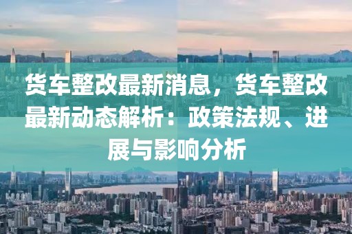 貨車整改最新消息，貨車整改最新動(dòng)態(tài)解析：政策法規(guī)、進(jìn)展與影響分析
