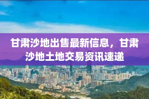 甘肅沙地出售最新信息，甘肅沙地土地交易資訊速遞