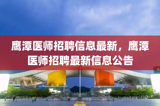 鷹潭醫(yī)師招聘信息最新，鷹潭醫(yī)師招聘最新信息公告
