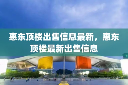 惠東頂樓出售信息最新，惠東頂樓最新出售信息