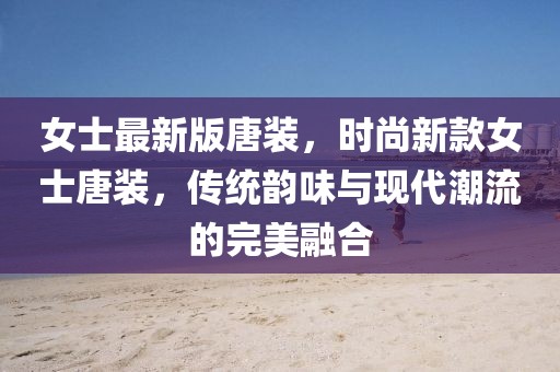 女士最新版唐裝，時尚新款女士唐裝，傳統(tǒng)韻味與現(xiàn)代潮流的完美融合
