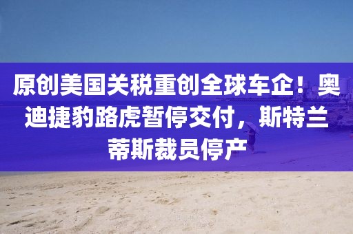 原創(chuàng)美國關(guān)稅重創(chuàng)全球車企！奧迪捷豹路虎暫停交付，斯特蘭蒂斯裁員停產(chǎn)