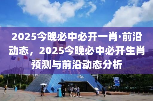 2025今晚必中必開一肖·前沿動(dòng)態(tài)，2025今晚必中必開生肖預(yù)測(cè)與前沿動(dòng)態(tài)分析