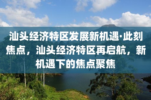 汕頭經(jīng)濟(jì)特區(qū)發(fā)展新機(jī)遇·此刻焦點(diǎn)，汕頭經(jīng)濟(jì)特區(qū)再啟航，新機(jī)遇下的焦點(diǎn)聚焦