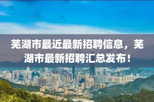 蕪湖市最近最新招聘信息，蕪湖市最新招聘匯總發(fā)布！