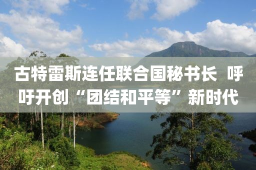 古特雷斯連任聯(lián)合國秘書長??呼吁開創(chuàng)“團(tuán)結(jié)和平等”新時(shí)代