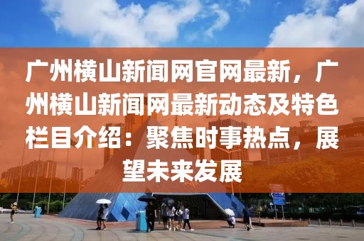 廣州橫山新聞網(wǎng)官網(wǎng)最新，廣州橫山新聞網(wǎng)最新動態(tài)及特色欄目介紹：聚焦時事熱點(diǎn)，展望未來發(fā)展