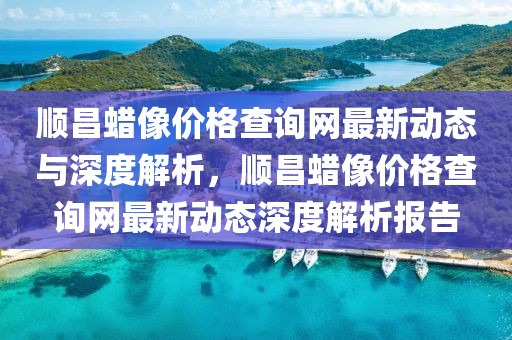順昌蠟像價(jià)格查詢網(wǎng)最新動(dòng)態(tài)與深度解析，順昌蠟像價(jià)格查詢網(wǎng)最新動(dòng)態(tài)深度解析報(bào)告