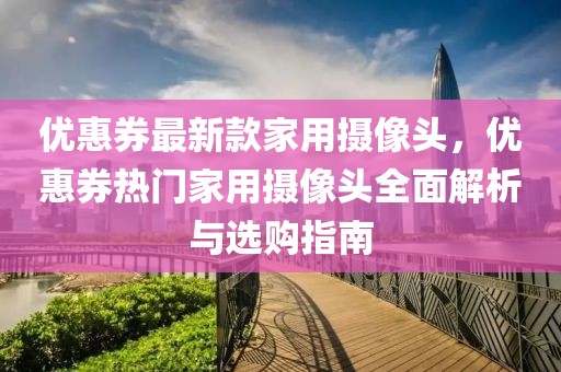 優(yōu)惠券最新款家用攝像頭，優(yōu)惠券熱門(mén)家用攝像頭全面解析與選購(gòu)指南